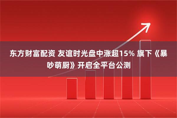 东方财富配资 友谊时光盘中涨超15% 旗下《暴吵萌厨》开启全平台公测