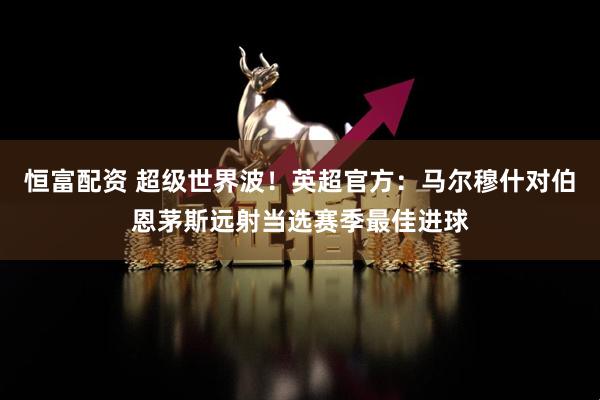 恒富配资 超级世界波！英超官方：马尔穆什对伯恩茅斯远射当选赛季最佳进球