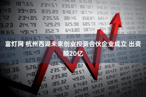 富灯网 杭州西湖未来创业投资合伙企业成立 出资额20亿