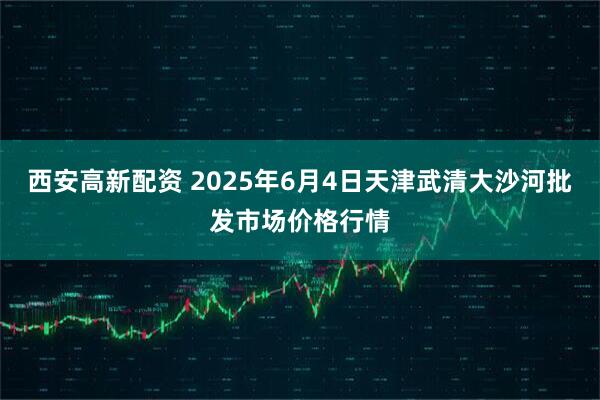 西安高新配资 2025年6月4日天津武清大沙河批发市场价格行情