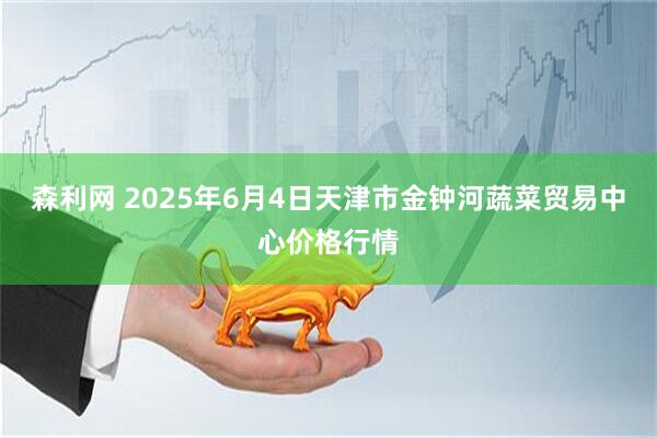 森利网 2025年6月4日天津市金钟河蔬菜贸易中心价格行情