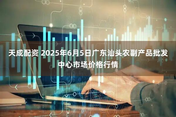 天成配资 2025年6月5日广东汕头农副产品批发中心市场价格行情