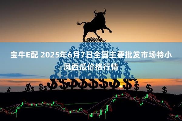 宝牛E配 2025年6月7日全国主要批发市场特小凤西瓜价格行情