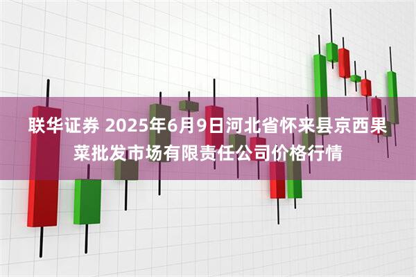 联华证券 2025年6月9日河北省怀来县京西果菜批发市场有限责任公司价格行情