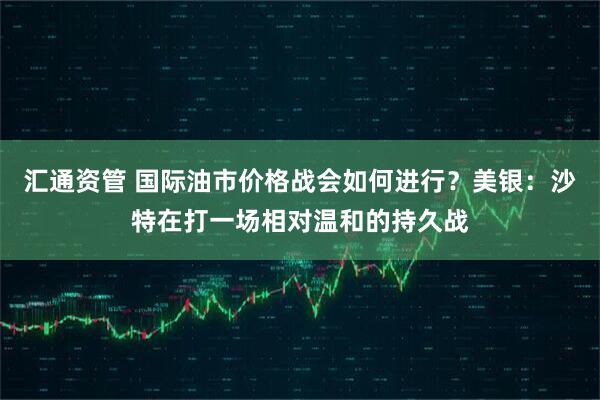 汇通资管 国际油市价格战会如何进行？美银：沙特在打一场相对温和的持久战