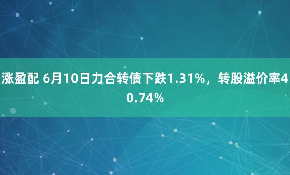 涨盈配 6月10日力合转债下跌1.31%，转股溢价率40.74%