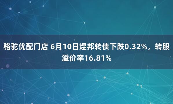 骆驼优配门店 6月10日煜邦转债下跌0.32%，转股溢价率16.81%