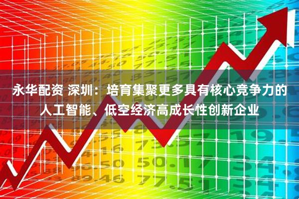 永华配资 深圳：培育集聚更多具有核心竞争力的人工智能、低空经济高成长性创新企业