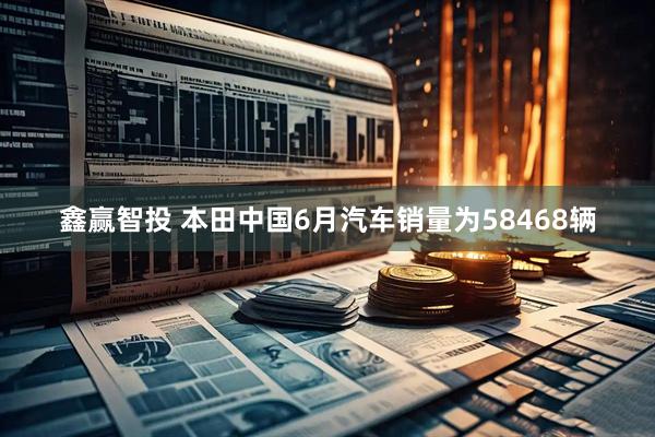 鑫赢智投 本田中国6月汽车销量为58468辆