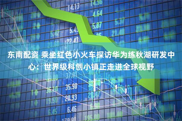 东南配资 乘坐红色小火车探访华为练秋湖研发中心：世界级科创小镇正走进全球视野