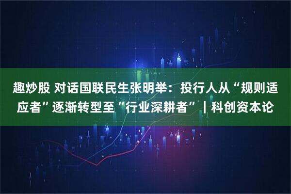 趣炒股 对话国联民生张明举：投行人从“规则适应者”逐渐转型至“行业深耕者”｜科创资本论