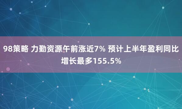 98策略 力勤资源午前涨近7% 预计上半年盈利同比增长最多155.5%