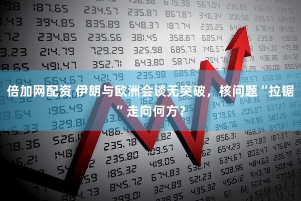 倍加网配资 伊朗与欧洲会谈无突破，核问题“拉锯”走向何方？