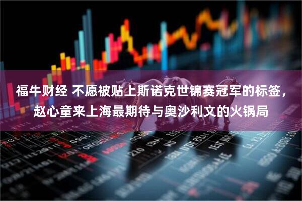福牛财经 不愿被贴上斯诺克世锦赛冠军的标签，赵心童来上海最期待与奥沙利文的火锅局