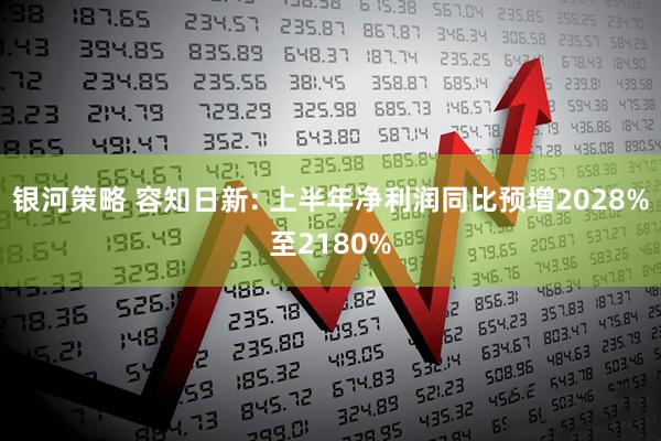 银河策略 容知日新: 上半年净利润同比预增2028%至2180%