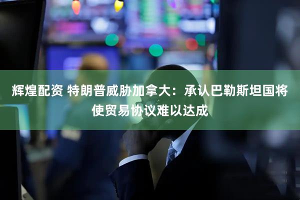 辉煌配资 特朗普威胁加拿大：承认巴勒斯坦国将使贸易协议难以达成