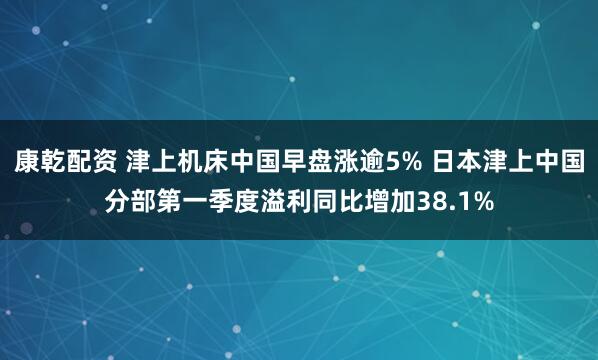 康乾配资 津上机床中国早盘涨逾5% 日本津上中国分部第一季度溢利同比增加38.1%