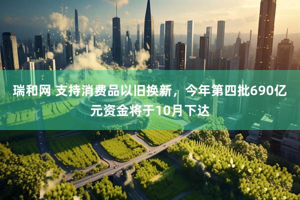 瑞和网 支持消费品以旧换新，今年第四批690亿元资金将于10月下达