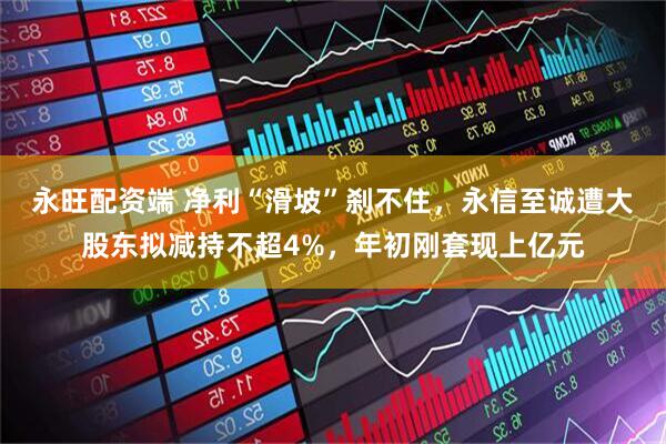 永旺配资端 净利“滑坡”刹不住，永信至诚遭大股东拟减持不超4%，年初刚套现上亿元