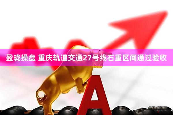 盈珑操盘 重庆轨道交通27号线石重区间通过验收