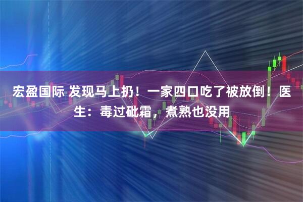 宏盈国际 发现马上扔！一家四口吃了被放倒！医生：毒过砒霜，煮熟也没用