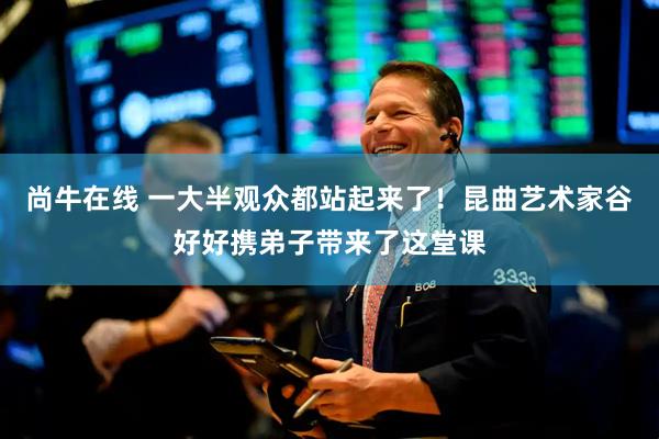 尚牛在线 一大半观众都站起来了！昆曲艺术家谷好好携弟子带来了这堂课