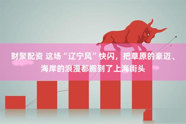 财聚配资 这场“辽宁风”快闪，把草原的豪迈、海岸的浪漫都搬到了上海街头