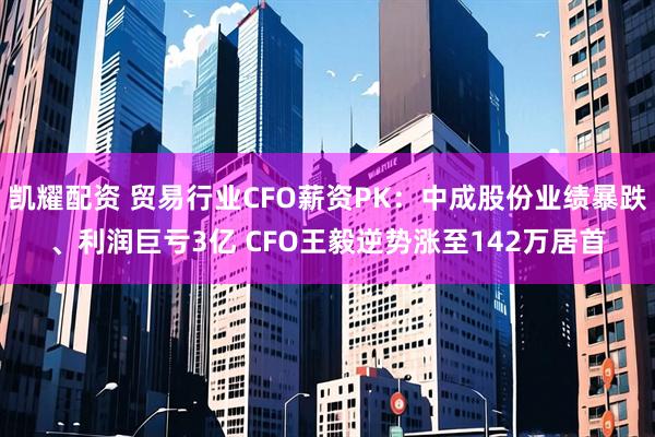凯耀配资 贸易行业CFO薪资PK：中成股份业绩暴跌、利润巨亏3亿 CFO王毅逆势涨至142万居首