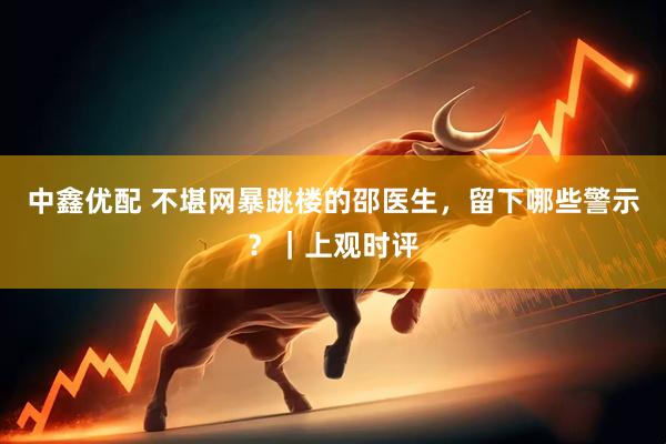 中鑫优配 不堪网暴跳楼的邵医生，留下哪些警示？｜上观时评