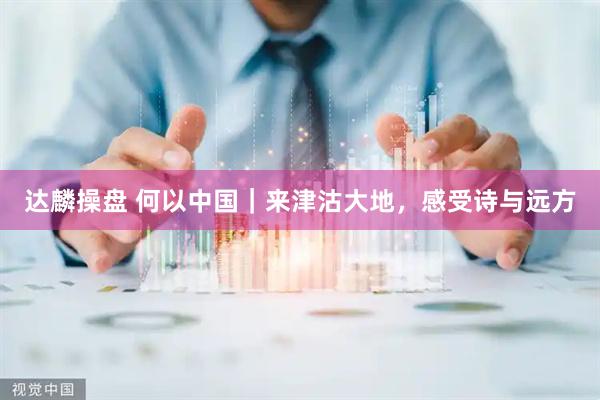 达麟操盘 何以中国｜来津沽大地，感受诗与远方
