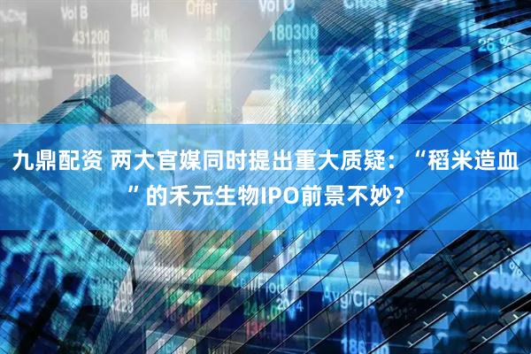 九鼎配资 两大官媒同时提出重大质疑：“稻米造血”的禾元生物IPO前景不妙？