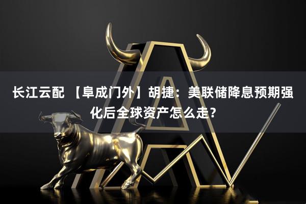 长江云配 【阜成门外】胡捷：美联储降息预期强化后全球资产怎么走？