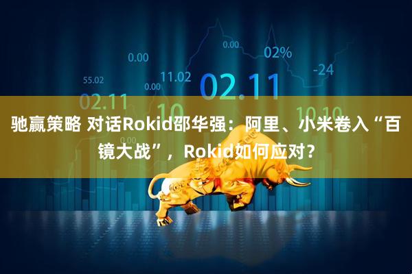 驰赢策略 对话Rokid邵华强：阿里、小米卷入“百镜大战”，Rokid如何应对？