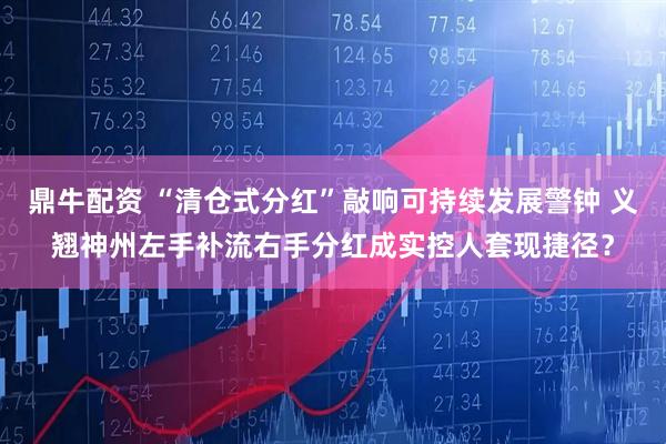 鼎牛配资 “清仓式分红”敲响可持续发展警钟 义翘神州左手补流右手分红成实控人套现捷径？