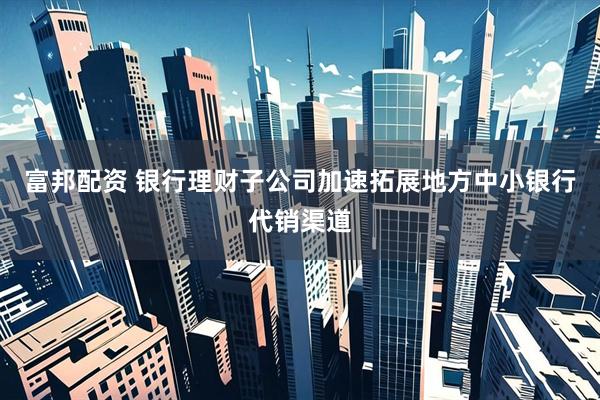 富邦配资 银行理财子公司加速拓展地方中小银行代销渠道
