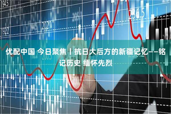 优配中国 今日聚焦丨抗日大后方的新疆记忆——铭记历史 缅怀先烈