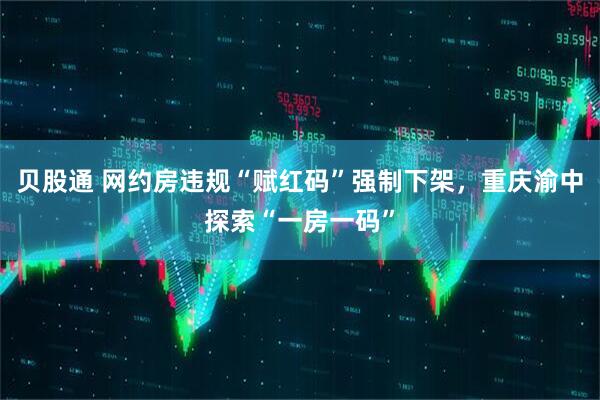 贝股通 网约房违规“赋红码”强制下架，重庆渝中探索“一房一码”