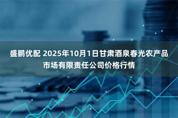 盛鹏优配 2025年10月1日甘肃酒泉春光农产品市场有限责任公司价格行情