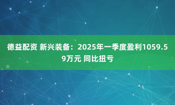 德益配资 新兴装备：2025年一季度盈利1059.59万元 同比扭亏