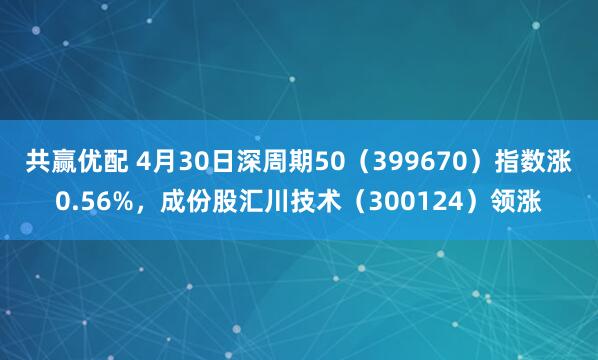 共赢优配 4月30日深周期50（399670）指数涨0.56%，成份股汇川技术（300124）领涨