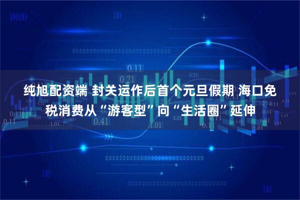 纯旭配资端 封关运作后首个元旦假期 海口免税消费从“游客型”向“生活圈”延伸