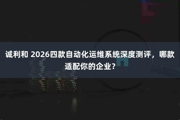 诚利和 2026四款自动化运维系统深度测评，哪款适配你的企业？