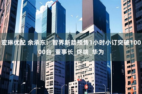宏琳优配 余承东：智界新款预售1小时小订突破10000台_董事长_终端_华为