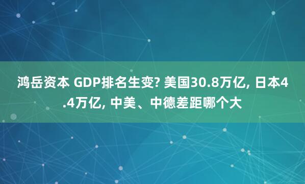 鸿岳资本 GDP排名生变? 美国30.8万亿, 日本4.4万亿, 中美、中德差距哪个大