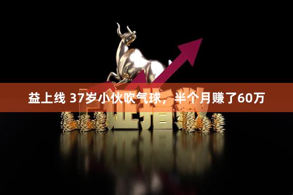益上线 37岁小伙吹气球，半个月赚了60万
