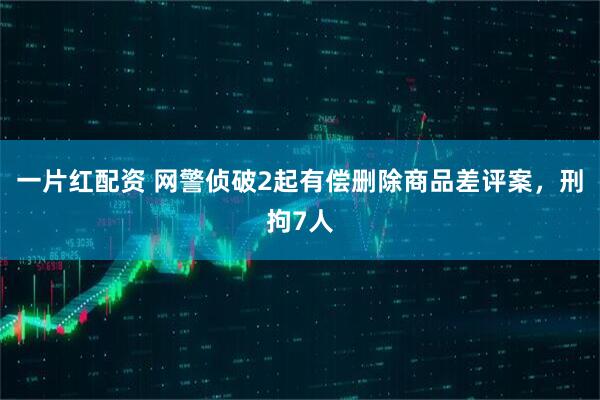 一片红配资 网警侦破2起有偿删除商品差评案，刑拘7人