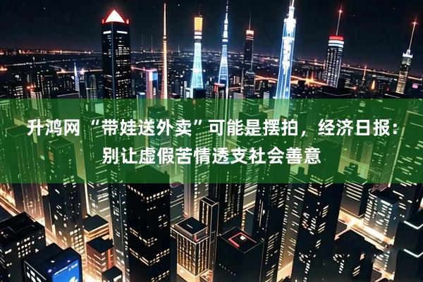 升鸿网 “带娃送外卖”可能是摆拍，经济日报：别让虚假苦情透支社会善意